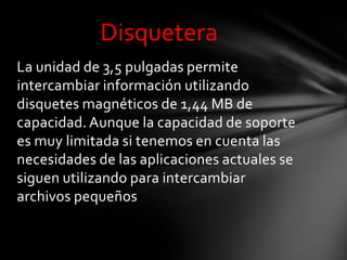 Disquetera
La unidad de 3,5 pulgadas permite
intercambiar información utilizando
disquetes magnéticos de 1,44 MB de
capacidad. Aunque la capacidad de soporte
es muy limitada si tenemos en cuenta las
necesidades de las aplicaciones actuales se
siguen utilizando para intercambiar
archivos pequeños
 