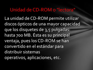 Unidad de CD-ROM o "lectora"
La unidad de CD-ROM permite utilizar
discos ópticos de una mayor capacidad
que los disquetes de 3,5 pulgadas:
hasta 700 MB. Ésta es su principal
ventaja, pues los CD-ROM se han
convertido en el estándar para
distribuir sistemas
operativos, aplicaciones, etc.
 
