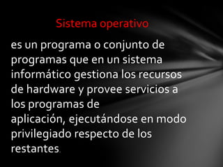 Sistema operativo
es un programa o conjunto de
programas que en un sistema
informático gestiona los recursos
de hardware y provee servicios a
los programas de
aplicación, ejecutándose en modo
privilegiado respecto de los
restantes.
 