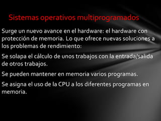 Sistemas operativos multiprogramados
Surge un nuevo avance en el hardware: el hardware con
protección de memoria. Lo que ofrece nuevas soluciones a
los problemas de rendimiento:
Se solapa el cálculo de unos trabajos con la entrada/salida
de otros trabajos.
Se pueden mantener en memoria varios programas.
Se asigna el uso de la CPU a los diferentes programas en
memoria.
 