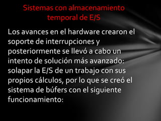 Sistemas con almacenamiento
          temporal de E/S
Los avances en el hardware crearon el
soporte de interrupciones y
posteriormente se llevó a cabo un
intento de solución más avanzado:
solapar la E/S de un trabajo con sus
propios cálculos, por lo que se creó el
sistema de búfers con el siguiente
funcionamiento:
 