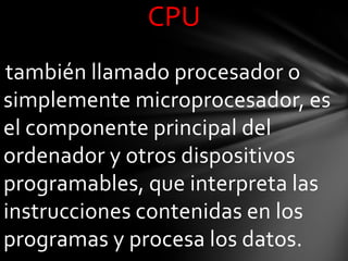 CPU
también llamado procesador o
simplemente microprocesador, es
el componente principal del
ordenador y otros dispositivos
programables, que interpreta las
instrucciones contenidas en los
programas y procesa los datos.
 