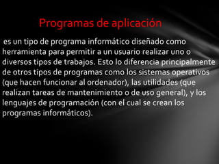 Programas de aplicación
 es un tipo de programa informático diseñado como
herramienta para permitir a un usuario realizar uno o
diversos tipos de trabajos. Esto lo diferencia principalmente
de otros tipos de programas como los sistemas operativos
(que hacen funcionar al ordenador), las utilidades (que
realizan tareas de mantenimiento o de uso general), y los
lenguajes de programación (con el cual se crean los
programas informáticos).
 