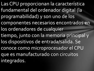 Las CPU proporcionan la característica
fundamental del ordenador digital (la
programabilidad) y son uno de los
componentes necesarios encontrados en
los ordenadores de cualquier
tiempo, junto con la memoria principal y
los dispositivos de entrada/salida. Se
conoce como microprocesador el CPU
que es manufacturado con circuitos
integrados.
 
