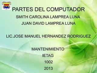 PARTES DEL COMPUTADOR
SMITH CAROLINA LAMPREA LUNA
JUAN DAVID LAMPREA LUNA
LIC.JOSE MANUEL HERNANDEZ RODRIGUEZ
MANTENIMIENTO
IETAG
1002
2013
 