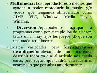 • Multimedia: Los reproductores o medios que 
ayuden  a  poder  reproducir  la  musica  y/o 
videos   que  tengamos  almacenados  como 
AIMP,  VLC,  Windows  Media  Player, 
Winamp.
• Diversión: Aquí podemos  agrupar  a 
programas como por ejemplo los de ajedrez, 
tetris sin ir muy lejos los juegos 3D que son 
una moda actualmente.
● Existen  variedades  para  los programas
de aplicación obviamente  no  podremos 
describir  todos  ya  que  el  articulo  nos  queda 
corto, pero seguro que tendrás una idea mas 
acorde a lo que pensabas anteriormente.
●
 