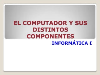 EL COMPUTADOR Y SUS
DISTINTOS
COMPONENTES
INFORMÁTICA I
 