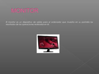 El monitor es un dispositivo de salida para el ordenador que muestra en su pantalla los
resultados de las operaciones realizadas en él.
 
