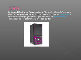  La Unidad Central de Procesamiento (del inglés: Central Processing
Unit, CPU) o procesador, es el componente principal del ordenador y 
otros dispositivos programables, que interpreta las instrucciones
 contenidas en los programas y procesa los datos.
 