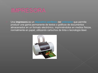  Una impresora es un dispositivo periférico del ordenador que permite 
producir una gama permanente de textos o gráficos de documentos 
almacenados en un formato electrónico, imprimiéndolos en medios físicos, 
normalmente en papel, utilizando cartuchos de tinta o tecnología láser.
 