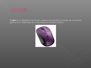  El ratón es un dispositivo apuntador utilizado para facilitar el manejo de un entorno
gráfico en un ordenador (o computadora en América Latina).
 