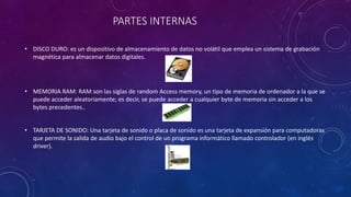 PARTES INTERNAS
• DISCO DURO: es un dispositivo de almacenamiento de datos no volátil que emplea un sistema de grabación
magnética para almacenar datos digitales.
• MEMORIA RAM: RAM son las siglas de random Access memory, un tipo de memoria de ordenador a la que se
puede acceder aleatoriamente; es decir, se puede acceder a cualquier byte de memoria sin acceder a los
bytes precedentes..
• TARJETA DE SONIDO: Una tarjeta de sonido o placa de sonido es una tarjeta de expansión para computadoras
que permite la salida de audio bajo el control de un programa informático llamado controlador (en inglés
driver).
 