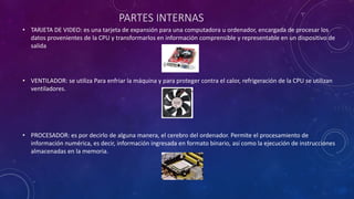 PARTES INTERNAS
• TARJETA DE VIDEO: es una tarjeta de expansión para una computadora u ordenador, encargada de procesar los
datos provenientes de la CPU y transformarlos en información comprensible y representable en un dispositivo de
salida
• VENTILADOR: se utiliza Para enfriar la máquina y para proteger contra el calor, refrigeración de la CPU se utilizan
ventiladores.
• PROCESADOR: es por decirlo de alguna manera, el cerebro del ordenador. Permite el procesamiento de
información numérica, es decir, información ingresada en formato binario, así como la ejecución de instrucciones
almacenadas en la memoria.
 
