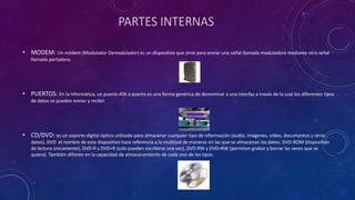 PARTES INTERNAS
• MODEM: Un módem (Modulador Demodulador) es un dispositivo que sirve para enviar una señal llamada moduladora mediante otra señal
llamada portadora.
• PUERTOS: En la informática, un puerto ATA o puerto es una forma genérica de denominar a una interfaz a través de la cual los diferentes tipos
de datos se pueden enviar y recibir.
• CD/DVD: es un soporte digital óptico utilizado para almacenar cualquier tipo de información (audio, imágenes, vídeo, documentos y otros
datos). DVD el nombre de este dispositivo hace referencia a la multitud de maneras en las que se almacenan los datos: DVD-ROM (dispositivo
de lectura únicamente), DVD-R y DVD+R (solo pueden escribirse una vez), DVD-RW y DVD+RW (permiten grabar y borrar las veces que se
quiera). También difieren en la capacidad de almacenamiento de cada uno de los tipos.
 