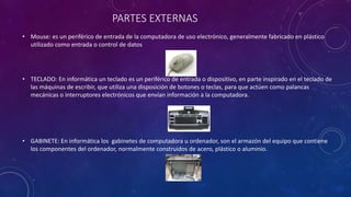 PARTES EXTERNAS
• Mouse: es un periférico de entrada de la computadora de uso electrónico, generalmente fabricado en plástico
utilizado como entrada o control de datos
• TECLADO: En informática un teclado es un periférico de entrada o dispositivo, en parte inspirado en el teclado de
las máquinas de escribir, que utiliza una disposición de botones o teclas, para que actúen como palancas
mecánicas o interruptores electrónicos que envían información a la computadora.
• GABINETE: En informática los gabinetes de computadora u ordenador, son el armazón del equipo que contiene
los componentes del ordenador, normalmente construidos de acero, plástico o aluminio.
 