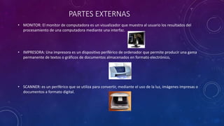 PARTES EXTERNAS
• MONITOR: El monitor de computadora es un visualizador que muestra al usuario los resultados del
procesamiento de una computadora mediante una interfaz.
• IMPRESORA: Una impresora es un dispositivo periférico de ordenador que permite producir una gama
permanente de textos o gráficos de documentos almacenados en formato electrónico,
• SCANNER: es un periférico que se utiliza para convertir, mediante el uso de la luz, imágenes impresas o
documentos a formato digital.
 
