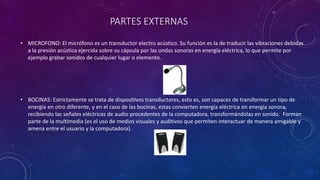 PARTES EXTERNAS
• MICROFONO: El micrófono es un transductor electro acústico. Su función es la de traducir las vibraciones debidas
a la presión acústica ejercida sobre su cápsula por las ondas sonoras en energía eléctrica, lo que permite por
ejemplo grabar sonidos de cualquier lugar o elemento.
• BOCINAS: Estrictamente se trata de dispositivos transductores, esto es, son capaces de transformar un tipo de
energía en otro diferente, y en el caso de las bocinas, estas convierten energía eléctrica en energía sonora,
recibiendo las señales eléctricas de audio procedentes de la computadora, transformándolas en sonido. Forman
parte de la multimedia (es el uso de medios visuales y auditivos que permiten interactuar de manera amigable y
amena entre el usuario y la computadora).
 