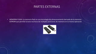 PARTES EXTERNAS
• MEMORIA FLASH: La memoria flash es una tecnología de almacenamiento derivada de la memoria
EEPROM que permite la lecto-escritura de múltiples posiciones de memoria en la misma operación.
 