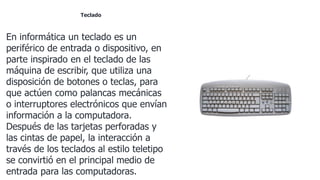 Teclado
En informática un teclado es un
periférico de entrada o dispositivo, en
parte inspirado en el teclado de las
máquina de escribir, que utiliza una
disposición de botones o teclas, para
que actúen como palancas mecánicas
o interruptores electrónicos que envían
información a la computadora.
Después de las tarjetas perforadas y
las cintas de papel, la interacción a
través de los teclados al estilo teletipo
se convirtió en el principal medio de
entrada para las computadoras.
 