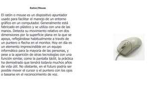 Raton/Mouse
El ratón o mouse es un dispositivo apuntador
usado para facilitar el manejo de un entorno
gráfico en un computador. Generalmente está
fabricado en plástico y se utiliza con una de las
manos. Detecta su movimiento relativo en dos
dimensiones por la superficie plana en la que se
apoya, reflejándose habitualmente a través de
un puntero o flecha en el monitor. Hoy en día es
un elemento imprescindible en un equipo
informático para la mayoría de las personas, y
pese a la aparición de otras tecnologías con una
función similar, como la pantalla táctil, la práctica
ha demostrado que tendrá todavía muchos años
de vida útil. No obstante, en el futuro podría ser
posible mover el cursor o el puntero con los ojos
o basarse en el reconocimiento de voz.
 