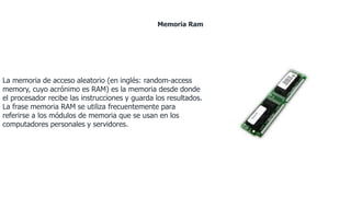 La memoria de acceso aleatorio (en inglés: random-access
memory, cuyo acrónimo es RAM) es la memoria desde donde
el procesador recibe las instrucciones y guarda los resultados.
La frase memoria RAM se utiliza frecuentemente para
referirse a los módulos de memoria que se usan en los
computadores personales y servidores.
Memoria Ram
 