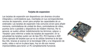 Tarjeta de expansion
Las tarjetas de expansión son dispositivos con diversos circuitos
integrados y controladores que, insertadas en sus correspondientes
ranuras de expansión, sirven para ampliar las capacidades de un
ordenador. Las tarjetas de expansión más comunes sirven para añadir
memoria, controladoras de unidad de disco, controladoras de vídeo,
puertos serie o paralelo y dispositivos de módem internos. Por lo
general, se suelen utilizar indistintamente los términos «placa» y
«tarjeta» para referirse a todas las tarjetas de expansión. En la
actualidad las tarjetas suelen ser de tipo PCI, PCI Express o AGP.
Como ejemplo de tarjetas que ya no se utilizan tenemos la de tipo
Bus ISA. Gracias al avance en la tecnología USB y a la integración de
audio, video o red en la placa base, hoy en día son menos
imprescindibles para tener un PC completamente funcional.
 