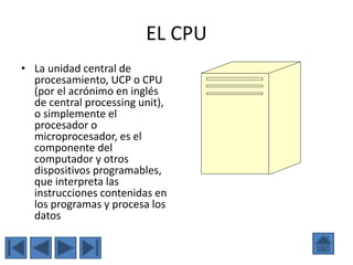 EL CPU
• La unidad central de
procesamiento, UCP o CPU
(por el acrónimo en inglés
de central processing unit),
o simplemente el
procesador o
microprocesador, es el
componente del
computador y otros
dispositivos programables,
que interpreta las
instrucciones contenidas en
los programas y procesa los
datos
 