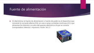 Fuente de alimentación
 En electrónica, la fuente de alimentación o fuente de poder es el dispositivo que
convierte la corriente alterna (CA), en una o varias corrientes continuas (CC), que
alimentan los distintos circuitos del aparato electrónico al que se conecta
(computadora, televisor, impresora, router, etc.).1
 