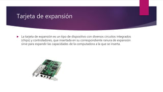 Tarjeta de expansión
 La tarjeta de expansión es un tipo de dispositivo con diversos circuitos integrados
(chips) y controladores, que insertada en su correspondiente ranura de expansión
sirve para expandir las capacidades de la computadora a la que se inserta.
 
