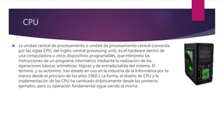 CPU
 La unidad central de procesamiento o unidad de procesamiento central (conocida
por las siglas CPU, del inglés: central processing unit), es el hardware dentro de
una computadora u otros dispositivos programables, que interpreta las
instrucciones de un programa informático mediante la realización de las
operaciones básicas aritméticas, lógicas y de entrada/salida del sistema. El
término, y su acrónimo, han estado en uso en la industria de la Informática por lo
menos desde el principio de los años 1960.1 La forma, el diseño de CPU y la
implementación de las CPU ha cambiado drásticamente desde los primeros
ejemplos, pero su operación fundamental sigue siendo la misma.
 