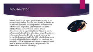 Mouse-raton
El ratón o mouse (en inglés, pronunciado [maʊs]) es un
dispositivo apuntador utilizado para facilitar el manejo de
un entorno gráfico en una computadora. Generalmente
está fabricado en plástico, y se utiliza con una de las
manos. Detecta su movimiento relativo en dos
dimensiones por la superficie plana en la que se apoya,
reflejándose habitualmente a través de un puntero, cursor
o flecha en el monitor. El ratón se puede conectar de
forma alámbrica (puertos PS/2 y USB) o inalámbricamente
(comunicación inalámbrica o wireless, por medio de un
adaptador USB se conecta a la computadora y esta manda
la señal al ratón, también pueden ser por medio de
conectividad bluetooth o infrarojo).
 