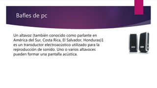 Bafles de pc
Un altavoz (también conocido como parlante en
América del Sur, Costa Rica, El Salvador, Honduras)1
es un transductor electroacústico utilizado para la
reproducción de sonido. Uno o varios altavoces
pueden formar una pantalla acústica.
 
