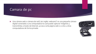 Camara de pc
 Una cámara web o cámara de red1 (en inglés: webcam)? es una pequeña cámara
digital conectada a una computadora la cual puede capturar imágenes y
transmitirlas a través de Internet, ya sea a una página web o a otra u otras
computadoras de forma privada.
 