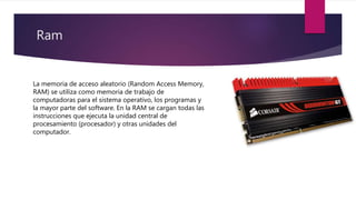 Ram
La memoria de acceso aleatorio (Random Access Memory,
RAM) se utiliza como memoria de trabajo de
computadoras para el sistema operativo, los programas y
la mayor parte del software. En la RAM se cargan todas las
instrucciones que ejecuta la unidad central de
procesamiento (procesador) y otras unidades del
computador.
 