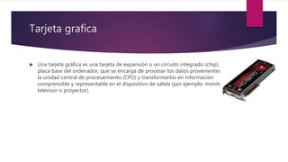 Tarjeta grafica
 Una tarjeta gráfica es una tarjeta de expansión o un circuito integrado (chip), de la
placa base del ordenador, que se encarga de procesar los datos provenientes de
la unidad central de procesamiento (CPU) y transformarlos en información
comprensible y representable en el dispositivo de salida (por ejemplo: monitor,
televisor o proyector).
 
