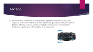 Teclado
 En informática, un teclado es un dispositivo o periférico de entrada, en parte
inspirado en el teclado de las máquinas de escribir, que utiliza una disposición de
botones o teclas, para que actúen como palancas mecánicas o interruptores
electrónicos que envían información a la computadora.
 