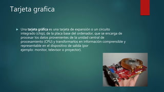 Tarjeta grafica
 Una tarjeta gráfica es una tarjeta de expansión o un circuito
integrado (chip), de la placa base del ordenador, que se encarga de
procesar los datos provenientes de la unidad central de
procesamiento (CPU) y transformarlos en información comprensible y
representable en el dispositivo de salida (por
ejemplo: monitor, televisor o proyector).
 