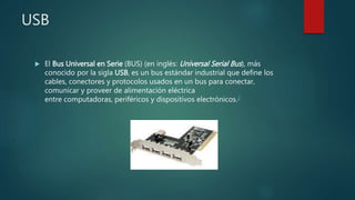 USB
 El Bus Universal en Serie (BUS) (en inglés: Universal Serial Bus), más
conocido por la sigla USB, es un bus estándar industrial que define los
cables, conectores y protocolos usados en un bus para conectar,
comunicar y proveer de alimentación eléctrica
entre computadoras, periféricos y dispositivos electrónicos.2
 