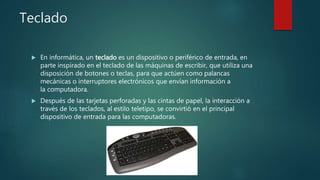 Teclado
 En informática, un teclado es un dispositivo o periférico de entrada, en
parte inspirado en el teclado de las máquinas de escribir, que utiliza una
disposición de botones o teclas, para que actúen como palancas
mecánicas o interruptores electrónicos que envían información a
la computadora.
 Después de las tarjetas perforadas y las cintas de papel, la interacción a
través de los teclados, al estilo teletipo, se convirtió en el principal
dispositivo de entrada para las computadoras.
 