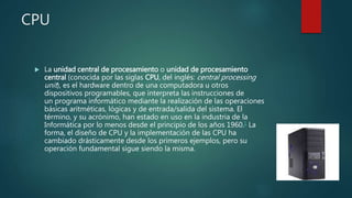 CPU
 La unidad central de procesamiento o unidad de procesamiento
central (conocida por las siglas CPU, del inglés: central processing
unit), es el hardware dentro de una computadora u otros
dispositivos programables, que interpreta las instrucciones de
un programa informático mediante la realización de las operaciones
básicas aritméticas, lógicas y de entrada/salida del sistema. El
término, y su acrónimo, han estado en uso en la industria de la
Informática por lo menos desde el principio de los años 1960.1 La
forma, el diseño de CPU y la implementación de las CPU ha
cambiado drásticamente desde los primeros ejemplos, pero su
operación fundamental sigue siendo la misma.
 