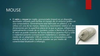 MOUSE
 El ratón o mouse (en inglés, pronunciado [maʊs]) es un dispositiv
apuntador utilizado para facilitar el manejo de un entorno gráfico en
una computadora. Generalmente está fabricado en plástico, y se
utiliza con una de las manos. Detecta su movimiento relativo en dos
dimensiones por la superficie plana en la que se apoya, reflejándose
habitualmente a través de un puntero, cursor o flecha en el monitor.
El ratón se puede conectar de forma alámbrica (puertos PS/2 y USB)
o inalámbricamente (comunicación inalámbrica o wireless, por
medio de un adaptador USB se conecta a la computadora y esta
manda la señal al ratón, también pueden ser por medio de
conectividad bluetooth o infrarojo).
 