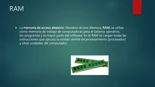 RAM
 La memoria de acceso aleatorio (Random Access Memory, RAM) se utiliza
como memoria de trabajo de computadoras para el sistema operativo,
los programas y la mayor parte del software. En la RAM se cargan todas las
instrucciones que ejecuta la unidad central de procesamiento (procesador)
y otras unidades del computador.
 