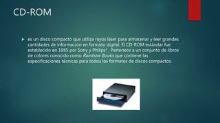 CD-ROM
 es un disco compacto que utiliza rayos láser para almacenar y leer grandes
cantidades de información en formato digital. El CD-ROM estándar fue
establecido en 1985 por Sony y Philips2 . Pertenece a un conjunto de libros
de colores conocido como Rainbow Books que contiene las
especificaciones técnicas para todos los formatos de discos compactos.
 