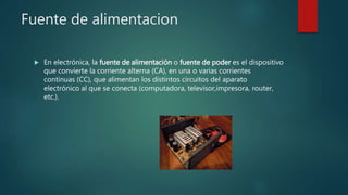 Fuente de alimentacion
 En electrónica, la fuente de alimentación o fuente de poder es el dispositivo
que convierte la corriente alterna (CA), en una o varias corrientes
continuas (CC), que alimentan los distintos circuitos del aparato
electrónico al que se conecta (computadora, televisor,impresora, router,
etc.).
 