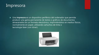 Impresora
 Una impresora es un dispositivo periférico del ordenador que permite
producir una gama permanente de textos o gráficos de documentos
almacenados en un formato electrónico, imprimiéndolos en medios físicos,
normalmente en papel, utilizando cartuchos de tinta o
tecnología láser (con tóner).
 
