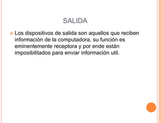 SALIDA
 Los dispositivos de salida son aquellos que reciben
información de la computadora, su función es
eminentemente receptora y por ende están
imposibilitados para enviar información util.
 