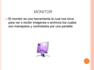 MONITOR
 El monitor es una herramienta la cual nos sirve
para ver o recibir imágenes o archivos los cuales
son manejados y controlados por una pantalla
 