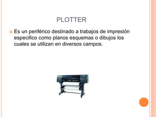 PLOTTER
 Es un periférico destinado a trabajos de impresión
especifico como planos esquemas o dibujos los
cuales se utilizan en diversos campos.
 