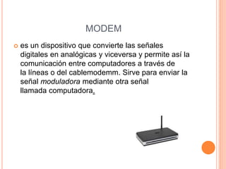 MODEM
 es un dispositivo que convierte las señales
digitales en analógicas y viceversa y permite así la
comunicación entre computadores a través de
la líneas o del cablemodemm. Sirve para enviar la
señal moduladora mediante otra señal
llamada computadora.
 