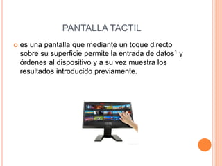 PANTALLA TACTIL
 es una pantalla que mediante un toque directo
sobre su superficie permite la entrada de datos1 y
órdenes al dispositivo y a su vez muestra los
resultados introducido previamente.
 